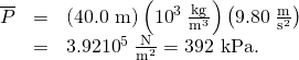 Rendered by QuickLaTeX.com \begin{array}{lll}\overline{P}& =& \left(\text{40.0 m}\right)\left({\text{10}}^{3}\phantom{\rule{0.25em}{0ex}}\frac{\text{kg}}{{\text{m}}^{3}}\right)\left(9.80\phantom{\rule{0.25em}{0ex}}\frac{\text{m}}{{\text{s}}^{2}}\right)\\ & =& 3.92×{\text{10}}^{5}\phantom{\rule{0.25em}{0ex}}\frac{\text{N}}{{\text{m}}^{2}}=\text{392 kPa.}\end{array}