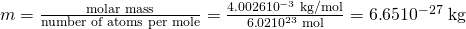 Rendered by QuickLaTeX.com m=\frac{\text{molar mass}}{\text{number of atoms per mole}}=\frac{4\text{.}\text{0026}×{\text{10}}^{-3}\phantom{\rule{0.25em}{0ex}}\text{kg/mol}}{6\text{.}\text{02}×{\text{10}}^{\text{23}}\phantom{\rule{0.25em}{0ex}}\text{mol}}=6\text{.}\text{65}×{\text{10}}^{-\text{27}}\phantom{\rule{0.25em}{0ex}}\text{kg}