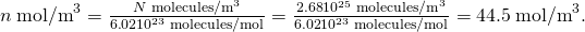 Rendered by QuickLaTeX.com n\phantom{\rule{0.25em}{0ex}}{\text{mol/m}}^{3}=\frac{N\phantom{\rule{0.25em}{0ex}}{\text{molecules/m}}^{3}}{6\text{.}\text{02}×{\text{10}}^{\text{23}}\phantom{\rule{0.25em}{0ex}}\text{molecules/mol}}=\frac{2\text{.}\text{68}×{\text{10}}^{\text{25}}\phantom{\rule{0.25em}{0ex}}{\text{molecules/m}}^{3}}{6\text{.}\text{02}×{\text{10}}^{\text{23}}\phantom{\rule{0.25em}{0ex}}\text{molecules/mol}}=\text{44}\text{.}5\phantom{\rule{0.25em}{0ex}}{\text{mol/m}}^{3}\text{.}