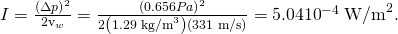 Rendered by QuickLaTeX.com I=\frac{{\left(\Delta p\right)}^{2}}{2{\text{ρv}}_{w}}=\frac{{\left(0.656 Pa\right)}^{2}}{2\left(1\text{.}\text{29}\phantom{\rule{0.25em}{0ex}}{\text{kg/m}}^{3}\right)\left(\text{331 m/s}\right)}=5\text{.}\text{04}×{\text{10}}^{-4}\phantom{\rule{0.25em}{0ex}}{\text{W/m}}^{2}.