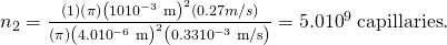 Rendered by QuickLaTeX.com {n}_{2}=\frac{\left(1\right)\left(\pi \right){\left(\text{10}×{\text{10}}^{-3}\phantom{\rule{0.25em}{0ex}}\text{m}\right)}^{2}\left(0.27 m/s\right)}{\left(\pi \right){\left(4.0×{\text{10}}^{-6}\phantom{\rule{0.25em}{0ex}}\text{m}\right)}^{2}\left(0.33×{\text{10}}^{-3}\phantom{\rule{0.25em}{0ex}}\text{m/s}\right)}=5.0×{\text{10}}^{9}\phantom{\rule{0.25em}{0ex}}\text{capillaries}.