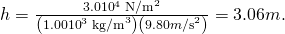 Rendered by QuickLaTeX.com h=\frac{3.0×{\text{10}}^{4}\phantom{\rule{0.25em}{0ex}}{\text{N/m}}^{2}}{\left(1.00×{\text{10}}^{3}\phantom{\rule{0.25em}{0ex}}{\text{kg/m}}^{3}\right)\left(9.80 m{\text{/s}}^{2}\right)}=3.06 m.