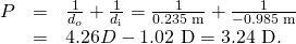 Rendered by QuickLaTeX.com \begin{array}{lll}P& =& \frac{1}{{d}_{o}}+\frac{1}{{d}_{\text{i}}}=\frac{1}{\text{0.235 m}}+\frac{1}{-\text{0.985 m}}\\ & =& 4.26 D-\text{1.02 D}=\text{3.24 D}.\end{array}