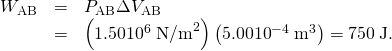 Rendered by QuickLaTeX.com \begin{array}{lll}{W}_{\text{AB}}& =& {P}_{\text{AB}}\Delta {V}_{\text{AB}}\\ & =& \left(1\text{.}\text{50}×{\text{10}}^{6}\phantom{\rule{0.25em}{0ex}}{\text{N/m}}^{2}\right)\left(5\text{.}\text{00}×{\text{10}}^{-4}\phantom{\rule{0.25em}{0ex}}{\text{m}}^{3}\right)=\text{750}\phantom{\rule{0.25em}{0ex}}\text{J.}\end{array}