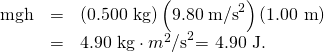 Rendered by QuickLaTeX.com \begin{array}{lll}\text{mgh}& =& \left(\text{0.500 kg}\right)\left({\text{9.80}\phantom{\rule{0.25em}{0ex}}\text{m/s}}^{2}\right)\left(\text{1.00 m}\right)\\ & =& \text{4.90 kg}\cdot {m}^{2}{\text{/s}}^{2}\text{= 4.90 J.}\end{array}