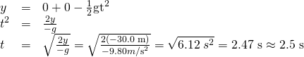 Rendered by QuickLaTeX.com \begin{array}{lll}y& =& 0+0-\frac{1}{2}{\text{gt}}^{2}\\ {t}^{2}& =& \frac{2y}{-g}\\ t& =& ±\sqrt{\frac{2y}{-g}}=±\sqrt{\frac{2\left(-\text{30.0 m}\right)}{-9.80 m{\text{/s}}^{2}}}=±\sqrt{\text{6.12}\phantom{\rule{0.25em}{0ex}}{s}^{2}}=\text{2.47 s}\approx \text{2.5 s}\end{array}