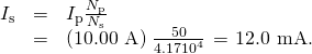 Rendered by QuickLaTeX.com \begin{array}{lll}{I}_{\text{s}}& =& {I}_{\text{p}}\frac{{N}_{\text{p}}}{{N}_{\text{s}}}\\ & =& \left(\text{10}\text{.}\text{00 A}\right)\phantom{\rule{0.10em}{0ex}}\frac{\text{50}}{4\text{.}\text{17}×{\text{10}}^{4}}\phantom{\rule{0.10em}{0ex}}=\phantom{\rule{0.10em}{0ex}}\text{12.0 mA}\text{.}\end{array}