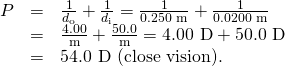 Rendered by QuickLaTeX.com \begin{array}{lll}P& =& \frac{1}{{d}_{\text{o}}}+\frac{1}{{d}_{\text{i}}}=\frac{1}{\text{0.250 m}}+\frac{1}{\text{0.0200 m}}\\ & =& \frac{\text{4.00}}{\text{m}}+\frac{50.0}{\text{m}}=\text{4.00 D}+\text{50.0 D}\\ & =& \text{54.0 D (close vision).}\end{array}