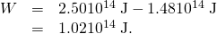 Rendered by QuickLaTeX.com \begin{array}{lll}W& =& 2\text{.}\text{50}×{\text{10}}^{\text{14}}\phantom{\rule{0.25em}{0ex}}\text{J}-1\text{.}\text{48}×{\text{10}}^{\text{14}}\phantom{\rule{0.25em}{0ex}}\text{J}\\ & =& 1\text{.}\text{02}×{\text{10}}^{\text{14}}\phantom{\rule{0.25em}{0ex}}\text{J}\text{.}\end{array}