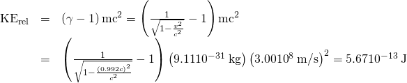 Rendered by QuickLaTeX.com \begin{array}{lll}{\text{KE}}_{\text{rel}}& =& \left(\gamma -1\right){\mathrm{mc}}^{2}=\left(\frac{1}{\sqrt{1-\frac{{v}^{2}}{{c}^{2}}}}-1\right){\mathrm{mc}}^{2}\\ & =& \left(\frac{1}{\sqrt{1-\frac{\left(\text{0.992}c{\right)}^{2}}{{c}^{2}}}}-1\right)\left(\text{9.11}×{\text{10}}^{-\text{31}}\phantom{\rule{0.25em}{0ex}}\text{kg}\right)\left(\text{3.00}×{\text{10}}^{8}\phantom{\rule{0.25em}{0ex}}\text{m/s}{\right)}^{2}=\text{5.67}×{\text{10}}^{-\text{13}}\phantom{\rule{0.25em}{0ex}}\text{J}\end{array}