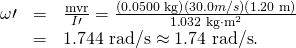 Rendered by QuickLaTeX.com \begin{array}{lll}\omega \prime & =& \frac{\text{mvr}}{I\prime }=\frac{\left(0\text{.}\text{0500 kg}\right)\left(\text{30}\text{.}0 m/s\right)\left(1\text{.}\text{20 m}\right)}{1\text{.}\text{032 kg}\cdot {\text{m}}^{2}}\\ & =& 1\text{.}\text{744 rad/s}\approx 1\text{.}\text{74 rad/s}.\end{array}