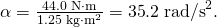 Rendered by QuickLaTeX.com \alpha =\frac{\text{44}\text{.}0\phantom{\rule{0.25em}{0ex}}\text{N}\cdot \text{m}}{1\text{.}\text{25}\phantom{\rule{0.25em}{0ex}}\text{kg}\cdot {\text{m}}^{2}}=\text{35}\text{.}2\phantom{\rule{0.25em}{0ex}}{\text{rad/s}}^{2}.
