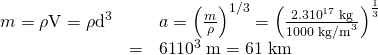 Rendered by QuickLaTeX.com \begin{array}{lll}m=\mathrm{\rho V}={\mathrm{\rho d}}^{3}& ⇒& a={\left(\frac{m}{\rho }\right)}^{1/3}={\left(\frac{2.3×{\text{10}}^{\text{17}}\phantom{\rule{0.25em}{0ex}}\text{kg}}{\text{1000}\phantom{\rule{0.25em}{0ex}}{\text{kg/m}}^{3}}\right)}^{\frac{1}{3}}\\ & =& \text{61}×{\text{10}}^{3}\phantom{\rule{0.25em}{0ex}}\text{m}=\text{61 km}\end{array}