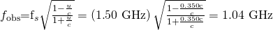 Rendered by QuickLaTeX.com {f}_{\text{obs}}{\text{=f}}_{s}\sqrt{\frac{1-\frac{u}{c}}{1+\frac{u}{c}}}=\left(1\text{.}\text{50 GHz}\right)\sqrt{\frac{1-\frac{0\text{.}\text{350}\text{c}}{c}}{1+\frac{0\text{.}\text{350}\text{c}}{c}}}=1\text{.}\text{04 GHz}