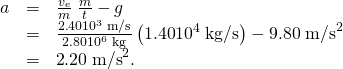 Rendered by QuickLaTeX.com \begin{array}{lll}a& =& \frac{{v}_{\text{e}}}{m}\phantom{\rule{0.25em}{0ex}}\frac{\text{Δ}m}{\text{Δ}t}-g\\ & =& \text{}\frac{2\text{.}\text{40}×{\text{10}}^{3}\phantom{\rule{0.25em}{0ex}}\text{m/s}}{2\text{.}\text{80}×{\text{10}}^{6}\phantom{\rule{0.25em}{0ex}}\text{kg}}\left(1\text{.}\text{40}×{\text{10}}^{4}\phantom{\rule{0.25em}{0ex}}\text{kg/s}\right)-9\text{.}\text{80}\phantom{\rule{0.25em}{0ex}}{\text{m/s}}^{2}\\ & =& \text{}\text{2}\text{.}\text{20}\phantom{\rule{0.25em}{0ex}}{\text{m/s}}^{2}.\end{array}