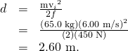 Rendered by QuickLaTeX.com \begin{array}{lll}d& =& \frac{{{\text{mv}}_{i}}^{2}}{2f}\\ & =& \frac{\left(\text{65.0 kg}\right)\left(6\text{.}\text{00 m/s}{\right)}^{2}}{\left(2\right)\left(\text{450 N}\right)}\\ & =& \text{2.60 m.}\end{array}