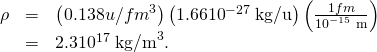 Rendered by QuickLaTeX.com \begin{array}{lll}\rho & =& \left(0.138 u/{fm}^{3}\right)\left(1.66×{10}^{-27}\phantom{\rule{0.25em}{0ex}}\text{kg/u}\right)\left(\frac{1 fm}{{10}^{-15}\phantom{\rule{0.25em}{0ex}}\text{m}}\right)\\ & =& 2.3×{10}^{17}\phantom{\rule{0.25em}{0ex}}{\text{kg/m}}^{3}.\end{array}