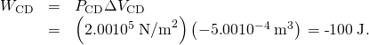 Rendered by QuickLaTeX.com \begin{array}{lll}{W}_{\text{CD}}& =& {P}_{\text{CD}}\Delta {V}_{\text{CD}}\\ & =& \left(2\text{.}\text{00}×{\text{10}}^{5}\phantom{\rule{0.25em}{0ex}}{\text{N/m}}^{2}\right)\left(-5\text{.}\text{00}×{\text{10}}^{-4}\phantom{\rule{0.25em}{0ex}}{\text{m}}^{3}\right)\phantom{\rule{0.25em}{0ex}}\text{=}\phantom{\rule{0.25em}{0ex}}\text{-}\text{100}\phantom{\rule{0.25em}{0ex}}\text{J}\text{.}\end{array}
