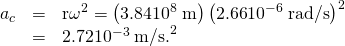 Rendered by QuickLaTeX.com \begin{array}{lll}{a}_{c}& =& {\mathrm{r\omega }}^{2}=\left(3\text{.}\text{84}×{\text{10}}^{8}\phantom{\rule{0.25em}{0ex}}\text{m}\right)\left(2\text{.}\text{66}×{\text{10}}^{-6}\phantom{\rule{0.25em}{0ex}}\text{rad/s}{\right)}^{2}\\ & =& \text{2.72}×{\text{10}}^{-3}\phantom{\rule{0.25em}{0ex}}{\text{m/s.}}^{2}\end{array}