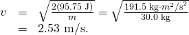 Rendered by QuickLaTeX.com \begin{array}{lll}v& =& \sqrt{\frac{2\text{(95.75 J)}}{m}}=\sqrt{\frac{\text{191.5 kg}\cdot {m}^{2}{\text{/s}}^{2}}{\text{30.0 kg}}}\\ & =& \text{2.53 m/s.}\end{array}