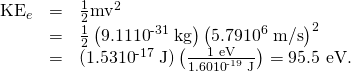 Rendered by QuickLaTeX.com \begin{array}{lll}{\text{KE}}_{e}& =& \frac{1}{2}{\text{mv}}^{2}\\ & =& \frac{1}{2}\left(\text{9.11}×{\text{10}}^{\text{-31}}\phantom{\rule{0.25em}{0ex}}\text{kg}\right)\left(\text{5.79}×{\text{10}}^{6}\phantom{\rule{0.25em}{0ex}}\text{m/s}{\right)}^{2}\\ & =& \text{(1.53}×{\text{10}}^{\text{-17}}\phantom{\rule{0.25em}{0ex}}\text{J)}\left(\frac{\text{1 eV}}{\text{1.60}×{\text{10}}^{\text{-19}}\phantom{\rule{0.25em}{0ex}}\text{J}}\right)=\text{95.5 eV.}\end{array}