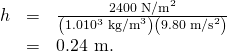 Rendered by QuickLaTeX.com \begin{array}{lll}h& =& \frac{\text{2400 N}{\text{/m}}^{2}}{\left(1\text{.}0×{\text{10}}^{3}\phantom{\rule{0.25em}{0ex}}{\text{kg/m}}^{3}\right)\left(9\text{.}\text{80}\phantom{\rule{0.25em}{0ex}}{\text{m/s}}^{2}\right)}\\ & =& \text{0.24 m.}\end{array}