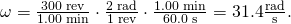 Rendered by QuickLaTeX.com \omega =\frac{\text{300 rev}}{\text{1.00 min}}\cdot \frac{\text{2π rad}}{\text{1 rev}}\cdot \frac{\text{1.00 min}}{\text{60.0 s}}=\text{31.4}\frac{\text{rad}}{\text{s}}.