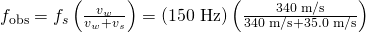 Rendered by QuickLaTeX.com {f}_{\text{obs}}={f}_{s}\left(\frac{{v}_{w}}{{v}_{w}+{v}_{s}}\right)=\left(\text{150 Hz}\right)\left(\frac{\text{340 m/s}}{\text{340 m/s}+\text{35.0 m/s}}\right)