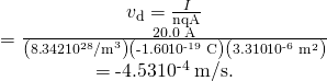 Rendered by QuickLaTeX.com \begin{array}{c}{v}_{\text{d}}=\frac{I}{\mathit{\text{nqA}}}\\ =\frac{\text{20.0 A}}{\left(8\text{.}\text{342}×{\text{10}}^{\text{28}}{\text{/m}}^{3}\right)\left(\text{-1}\text{.}\text{60}×{\text{10}}^{\text{-19}}\phantom{\rule{0.25em}{0ex}}\text{C}\right)\left(3\text{.}\text{310}×{\text{10}}^{\text{-6}}\phantom{\rule{0.25em}{0ex}}{\text{m}}^{2}\right)}\\ =\text{-4}\text{.}\text{53}×{\text{10}}^{\text{-4}}\phantom{\rule{0.25em}{0ex}}\text{m/s.}\end{array}