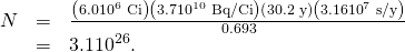 Rendered by QuickLaTeX.com \begin{array}{lll}N& =& \frac{\left(6\text{.}0×{\text{10}}^{6}\phantom{\rule{0.25em}{0ex}}\text{Ci}\right)\left(3\text{.}7×{\text{10}}^{\text{10}}\phantom{\rule{0.25em}{0ex}}\text{Bq/Ci}\right)\left(\text{30.2 y}\right)\left(3\text{.}\text{16}×{\text{10}}^{7}\phantom{\rule{0.25em}{0ex}}\text{s/y}\right)}{\text{0.693}}\\ & =& \text{}3\text{.}1×{\text{10}}^{\text{26}}\text{.}\end{array}
