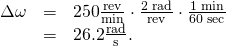 Rendered by QuickLaTeX.com \begin{array}{lll}\Delta \omega & =& \text{250}\frac{\text{rev}}{\text{min}}\cdot \frac{\text{2π rad}}{\text{rev}}\cdot \frac{\text{1 min}}{\text{60 sec}}\\ & =& \text{26.2}\frac{\text{rad}}{\text{s}}.\end{array}
