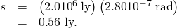 Rendered by QuickLaTeX.com \begin{array}{lll}s& =& \left(2.0×{\text{10}}^{6}\phantom{\rule{0.25em}{0ex}}\text{ly}\right)\left(\text{2.80}×{\text{10}}^{-7}\phantom{\rule{0.25em}{0ex}}\text{rad}\right)\\ & =& 0\text{.}\text{56 ly.}\end{array}