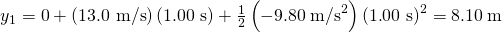 Rendered by QuickLaTeX.com y{}_{1}\text{}=0+\left(\text{13}\text{.}\text{0 m/s}\right)\left(1\text{.}\text{00 s}\right)+\frac{1}{2}\left(-9\text{.}\text{80}\phantom{\rule{0.25em}{0ex}}{\text{m/s}}^{2}\right){\left(1\text{.}\text{00 s}\right)}^{2}=8\text{.}\text{10}\phantom{\rule{0.25em}{0ex}}\text{m}