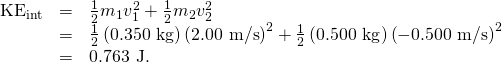 Rendered by QuickLaTeX.com \begin{array}{lll}{\text{KE}}_{\text{int}}& =& \frac{1}{2}{m}_{1}{v}_{1}^{2}+\frac{1}{2}{m}_{2}{v}_{2}^{2}\\ & =& \frac{1}{2}\left(0\text{.}\text{350 kg}\right){\left(\text{2.00 m/s}\right)}^{2}+\frac{1}{2}\left(0\text{.}\text{500 kg}\right){\left(-0\text{.}\text{500 m/s}\right)}^{2}\\ & =& 0\text{.}\text{763 J}.\end{array}