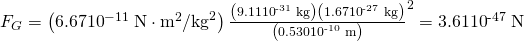 Rendered by QuickLaTeX.com {F}_{G}=\left(6.67×{\text{10}}^{-\text{11}}\phantom{\rule{0.25em}{0ex}}\text{N}\cdot {\text{m}}^{2}/{\text{kg}}^{2}\right)×\frac{\left(9.11×{\text{10}}^{\text{-31}}\phantom{\rule{0.25em}{0ex}}\text{kg}\right)\left(1.67×{\text{10}}^{\text{-27}}\phantom{\rule{0.25em}{0ex}}\text{kg}\right)}{\left(0.530×{\text{10}}^{\text{-10}}\phantom{\rule{0.25em}{0ex}}\text{m}{\right)}^{2}}=3.61×{\text{10}}^{\text{-47}}\phantom{\rule{0.25em}{0ex}}\text{N}