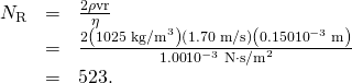 Rendered by QuickLaTeX.com \begin{array}{lll}{N}_{\text{R}}& =& \frac{2\rho \text{vr}}{\eta }\\ & =& \frac{2\left({\text{1025 kg/m}}^{3}\right)\left(\text{1.70 m/s}\right)\left(0.150×{\text{10}}^{-3}\phantom{\rule{0.25em}{0ex}}\text{m}\right)}{1\text{.}\text{00}×{\text{10}}^{-3}\phantom{\rule{0.25em}{0ex}}\text{N}\cdot {\text{s/m}}^{2}}\\ & =& \text{523}\text{.}\end{array}