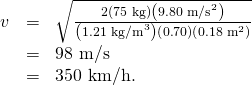 Rendered by QuickLaTeX.com \begin{array}{lll}v& =& \sqrt{\frac{2\left(\text{75 kg}\right)\left(9\text{.80 m}{\text{/s}}^{2}\right)}{\left(1\text{.}\text{21 kg}{\text{/m}}^{3}\right)\left(0\text{.}\text{70}\right)\left(\text{0.18}\phantom{\rule{0.25em}{0ex}}{\text{m}}^{2}\right)}}\\ & =& \text{98 m/s}\\ & =& \text{350 km/h}\text{.}\end{array}