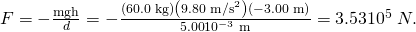 Rendered by QuickLaTeX.com F=-\frac{\text{mgh}}{d}=-\frac{\left(\text{60.0 kg}\right)\left(\text{9.80 m}{\text{/s}}^{2}\right)\left(-3\text{.}\text{00 m}\right)}{5\text{.}\text{00}×{\text{10}}^{-3}\phantom{\rule{0.25em}{0ex}}\text{m}}=3\text{.}\text{53}×{\text{10}}^{5}\phantom{\rule{0.25em}{0ex}}N.