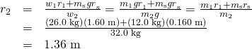 Rendered by QuickLaTeX.com \begin{array}{lll}{r}_{2}& =& \frac{{w}_{1}{r}_{1}+{m}_{\text{s}}{\mathit{gr}}_{\text{s}}}{{w}_{2}}=\frac{{m}_{1}{\mathit{gr}}_{1}+{m}_{\text{s}}{\mathit{gr}}_{\text{s}}}{{m}_{2}g}=\frac{{m}_{1}{r}_{1}+{m}_{\text{s}}{r}_{\text{s}}}{{m}_{2}}\\ & =& \frac{\left(\text{26.0 kg}\right)\left(\text{1.60 m}\right)+\left(\text{12.0 kg}\right)\left(\text{0.160 m}\right)}{\text{32.0 kg}}\\ & =& \text{1.36 m}\end{array}