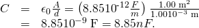 Rendered by QuickLaTeX.com \begin{array}{lll}C& =& {\epsilon }_{0}\frac{A}{d}=\left(8.85×{\text{10}}^{\text{-12}}\frac{F}{m}\right)\phantom{\rule{0.10em}{0ex}}\frac{1.00\phantom{\rule{0.25em}{0ex}}{\text{m}}^{2}}{1.00×{\text{10}}^{-3}\phantom{\rule{0.25em}{0ex}}\text{m}}\\ & =& 8.85×{\text{10}}^{-9}\phantom{\rule{0.25em}{0ex}}\text{F}=8.85 nF.\end{array}