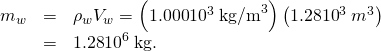 Rendered by QuickLaTeX.com \begin{array}{lll}{m}_{w}& =& {\rho }_{w}{V}_{w}=\left(\text{1.000}×{\text{10}}^{3}\phantom{\rule{0.25em}{0ex}}{\text{kg/m}}^{3}\right)\left(1.28×{\text{10}}^{3}\phantom{\rule{0.25em}{0ex}}{m}^{3}\right)\\ & =& \text{1.28}×{\text{10}}^{6}\phantom{\rule{0.25em}{0ex}}\text{kg.}\end{array}