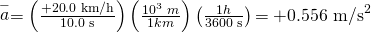 Rendered by QuickLaTeX.com \stackrel{-}{a}=\left(\frac{+\text{20}\text{.}\text{0 km/h}}{\text{10}\text{.}\text{0 s}}\right)\left(\frac{{\text{10}}^{3}\phantom{\rule{0.25em}{0ex}}m}{1 km}\right)\left(\frac{1 h}{\text{3600 s}}\right)\text{=}\phantom{\rule{0.25em}{0ex}}\text{+}0\text{.556 m}{\text{/s}}^{2}