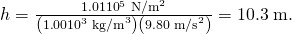Rendered by QuickLaTeX.com h=\frac{1\text{.}\text{01}×{\text{10}}^{5}\phantom{\rule{0.25em}{0ex}}{\text{N/m}}^{2}}{\left(1\text{.}\text{00}×{\text{10}}^{3}\phantom{\rule{0.25em}{0ex}}{\text{kg/m}}^{3}\right)\left(9\text{.}\text{80}\phantom{\rule{0.25em}{0ex}}{\text{m/s}}^{2}\right)}=\text{10}\text{.}3\phantom{\rule{0.25em}{0ex}}\text{m}.
