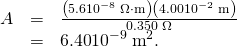Rendered by QuickLaTeX.com \begin{array}{lll}A& =& \frac{\left(5.6×{\text{10}}^{-8}\phantom{\rule{0.25em}{0ex}}\Omega \cdot \text{m}\right)\left(4.00×{\text{10}}^{-2}\phantom{\rule{0.25em}{0ex}}\text{m}\right)}{\text{0.350}\phantom{\rule{0.25em}{0ex}}\Omega }\\ & =& \text{6.40}×{\text{10}}^{-9}\phantom{\rule{0.25em}{0ex}}{\text{m}}^{2}\text{.}\end{array}