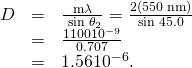 Rendered by QuickLaTeX.com \begin{array}{lll}D& =& \frac{\mathrm{m\lambda }}{\phantom{\rule{0.25em}{0ex}}\text{sin}\phantom{\rule{0.25em}{0ex}}{\theta }_{2}}=\frac{2\left(\text{550 nm}\right)}{\text{sin 45.0º}}\\ & =& \frac{\text{1100}×{\text{10}}^{-9}}{0.707}\\ & =& 1.56×{\text{10}}^{-6}.\end{array}