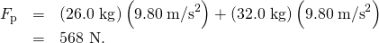 Rendered by QuickLaTeX.com \begin{array}{lll}{F}_{\text{p}}& =& \left(\text{26.0 kg}\right)\left(9.80\phantom{\rule{0.25em}{0ex}}{\text{m/s}}^{2}\right)+\left(\text{32.0 kg}\right)\left(9.80\phantom{\rule{0.25em}{0ex}}{\text{m/s}}^{2}\right)\\ & =& \text{568 N.}\end{array}