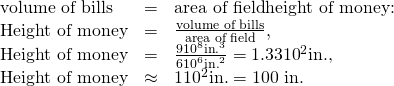 Rendered by QuickLaTeX.com \begin{array}{lll}\text{volume of bills}& =& \text{area of field}×\text{height of money:}\\ \text{Height of money}& =& \frac{\text{volume of bills}}{\text{area of field}},\\ \text{Height of money}& =& \frac{9×{\text{10}}^{8}\text{in}{\text{.}}^{3}}{6×{\text{10}}^{6}{\text{in.}}^{2}}=1.33×{\text{10}}^{2}\text{in.,}\\ \text{Height of money}& \approx & 1×{\text{10}}^{2}\text{in.}=\text{100 in.}\end{array}
