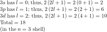 Rendered by QuickLaTeX.com \begin{array}{l}3s\phantom{\rule{0.25em}{0ex}}\text{has}\phantom{\rule{0.25em}{0ex}}l=0\text{;}\phantom{\rule{0.25em}{0ex}}\text{thus,}\phantom{\rule{0.25em}{0ex}}2\left(2l+1\right)=2\left(0+1\right)=2\\ 3p\phantom{\rule{0.25em}{0ex}}\text{has}\phantom{\rule{0.25em}{0ex}}l=\text{1; thus, 2}\left(2l+1\right)=2\left(2+1\right)=6\\ 3d\phantom{\rule{0.25em}{0ex}}\text{has}\phantom{\rule{0.25em}{0ex}}l=\text{2; thus, 2}\left(2l+1\right)=2\left(4+1\right)=\text{10}\\ \text{Total}=\text{18}\\ \left(\text{in the}\phantom{\rule{0.25em}{0ex}}n=\text{3 shell}\right)\end{array}