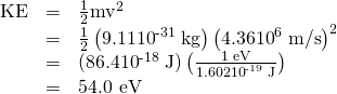 Rendered by QuickLaTeX.com \begin{array}{lll}\text{KE}& =& \frac{1}{2}{\text{mv}}^{2}\\ & =& \frac{1}{2}\left(9.11×{\text{10}}^{\text{-31}}\phantom{\rule{0.25em}{0ex}}\text{kg}\right)\left(\text{4.36}×{\text{10}}^{6}\phantom{\rule{0.25em}{0ex}}\text{m/s}{\right)}^{2}\\ & =& \text{(86.4}×{\text{10}}^{\text{-18}}\phantom{\rule{0.25em}{0ex}}\text{J)}\left(\frac{\text{1 eV}}{1.602×{\text{10}}^{\text{-19}}\phantom{\rule{0.25em}{0ex}}\text{J}}\right)\\ & =& \text{54.0 eV}\end{array}
