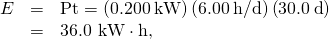 Rendered by QuickLaTeX.com \begin{array}{lll}E& =& \text{Pt}=\left(0\text{.}\text{200}\phantom{\rule{0.20em}{0ex}}\text{kW}\right)\left(6\text{.}\text{00}\phantom{\rule{0.20em}{0ex}}\text{h/d}\right)\left(\text{30}\text{.}0\phantom{\rule{0.20em}{0ex}}\text{d}\right)\\ & =& \text{}\text{36}\text{.}\text{0 kW}\cdot \text{h,}\end{array}